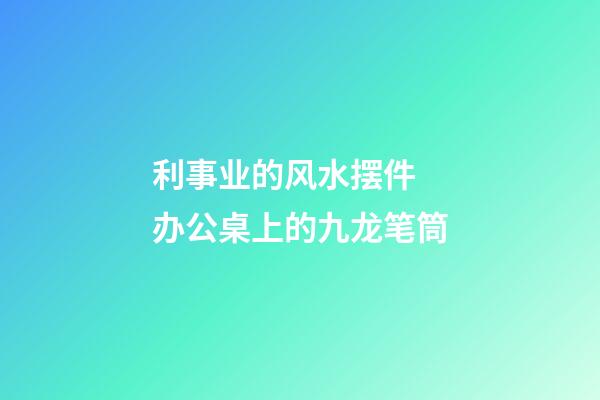 利事业的风水摆件  办公桌上的九龙笔筒